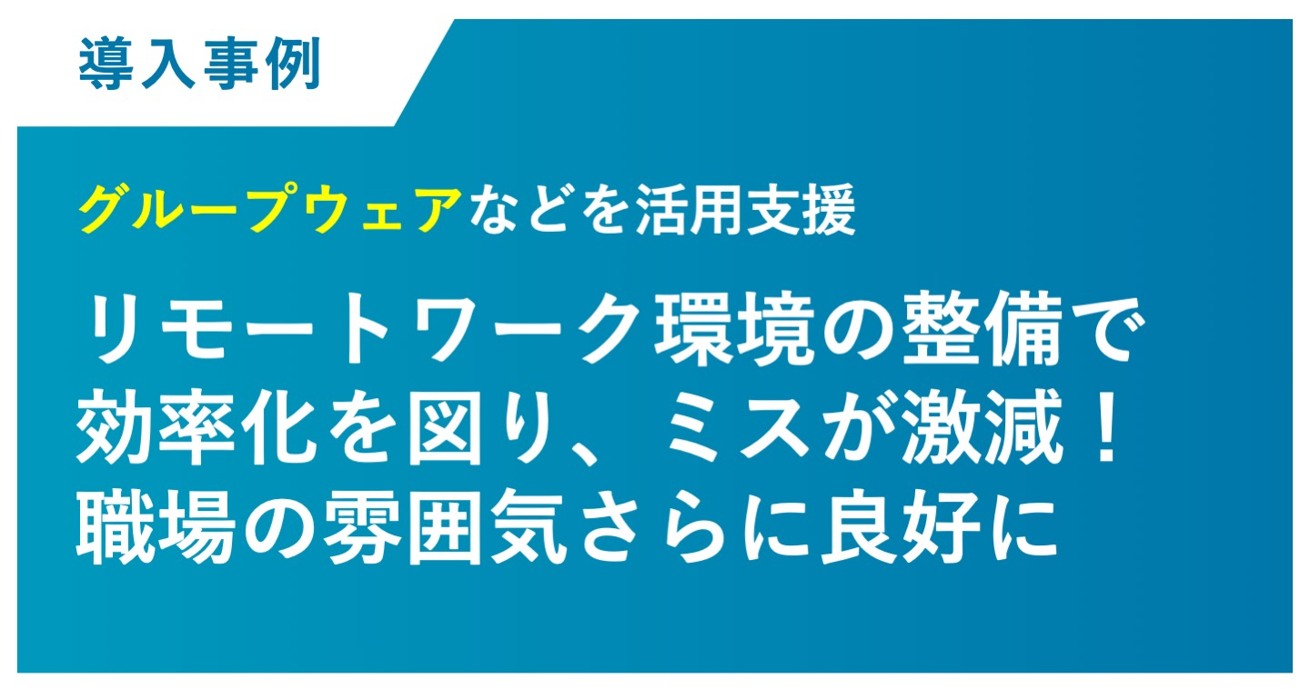 リモートワーク環境の整備で 効率化を図り、ミスが激減！ 職場の雰囲気さらに良好に